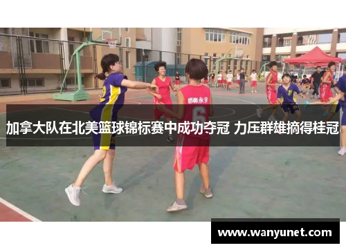 加拿大队在北美篮球锦标赛中成功夺冠 力压群雄摘得桂冠