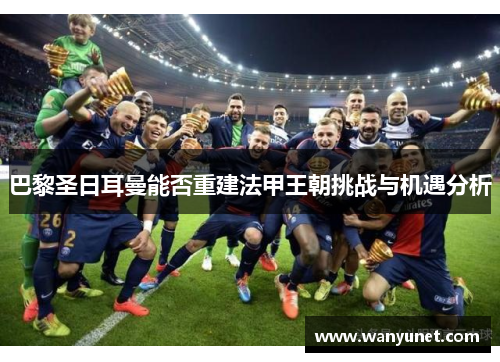 巴黎圣日耳曼能否重建法甲王朝挑战与机遇分析