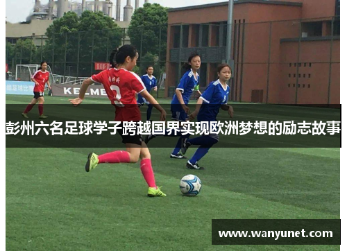 彭州六名足球学子跨越国界实现欧洲梦想的励志故事