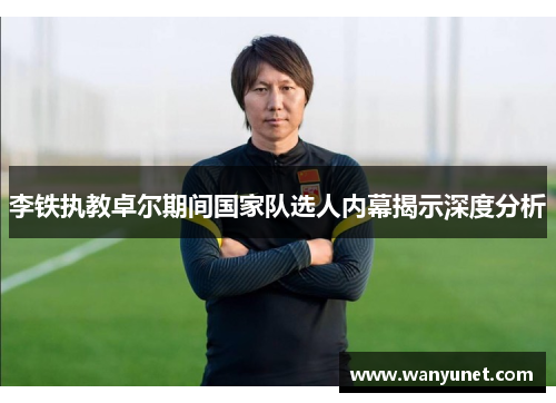 李铁执教卓尔期间国家队选人内幕揭示深度分析